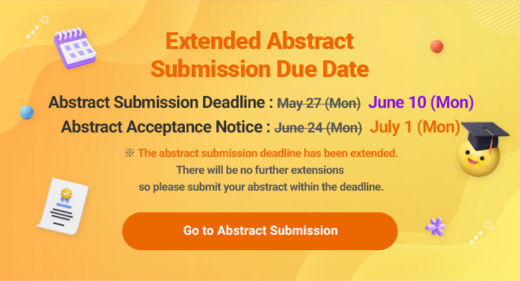 
                    Extended Abstract Submission Due Date
                    Abstract Submission Deadline : May 27 (Mon) > June 10 (Mon)
                    Abstract Acceptance Notice : June 24 (Mon) > July 1 (Mon)
                    ※ The abstract submission deadline has been extended.
                    There will be no further extensions so please submit your abstract within the deadline.
                    Go to Abstract Submission
                    